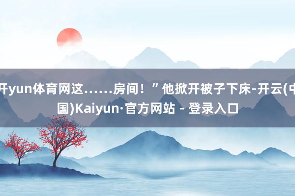 开yun体育网这……房间！”他掀开被子下床-开云(中国)Kaiyun·官方网站 - 登录入口