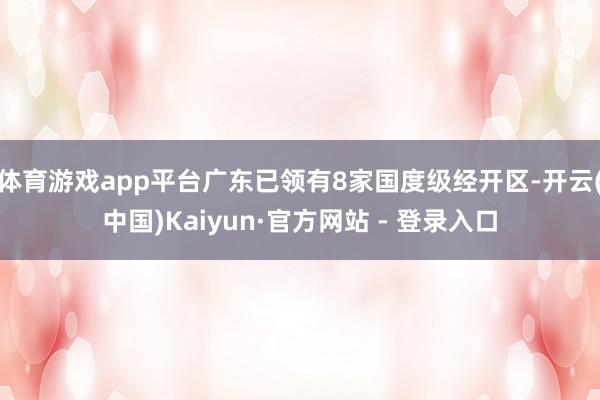 体育游戏app平台广东已领有8家国度级经开区-开云(中国)Kaiyun·官方网站 - 登录入口