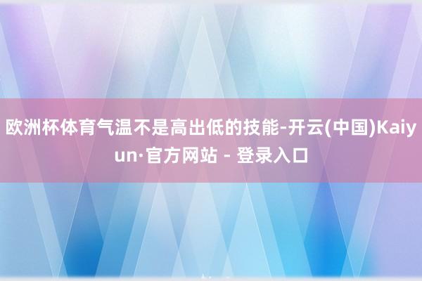 欧洲杯体育气温不是高出低的技能-开云(中国)Kaiyun·官方网站 - 登录入口