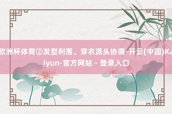 欧洲杯体育②发型利落、穿衣派头协调-开云(中国)Kaiyun·官方网站 - 登录入口