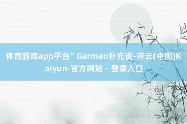 体育游戏app平台”　　Garman补充谈-开云(中国)Kaiyun·官方网站 - 登录入口