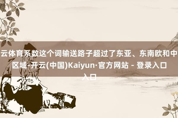 开云体育系数这个词输送路子超过了东亚、东南欧和中欧区域-开云(中国)Kaiyun·官方网站 - 登录入口