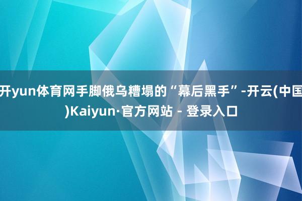 开yun体育网手脚俄乌糟塌的“幕后黑手”-开云(中国)Kaiyun·官方网站 - 登录入口