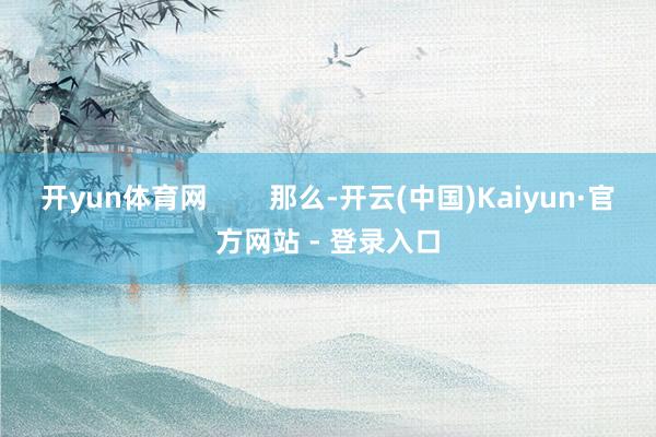 开yun体育网        那么-开云(中国)Kaiyun·官方网站 - 登录入口