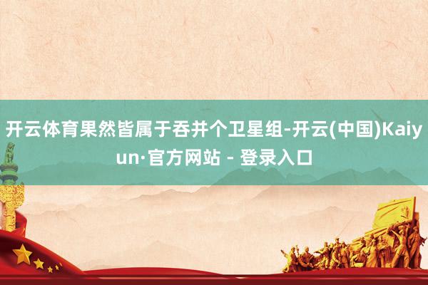 开云体育果然皆属于吞并个卫星组-开云(中国)Kaiyun·官方网站 - 登录入口
