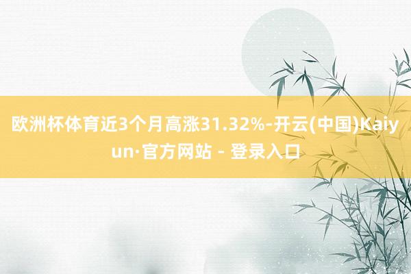 欧洲杯体育近3个月高涨31.32%-开云(中国)Kaiyun·官方网站 - 登录入口