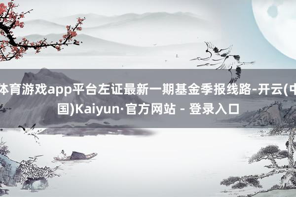 体育游戏app平台左证最新一期基金季报线路-开云(中国)Kaiyun·官方网站 - 登录入口