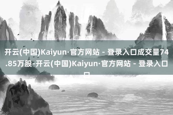 开云(中国)Kaiyun·官方网站 - 登录入口成交量74.85万股-开云(中国)Kaiyun·官方网站 - 登录入口