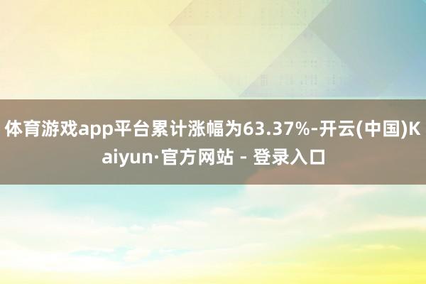 体育游戏app平台累计涨幅为63.37%-开云(中国)Kaiyun·官方网站 - 登录入口