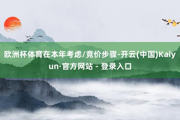 欧洲杯体育在本年考虑/竞价步骤-开云(中国)Kaiyun·官方网站 - 登录入口