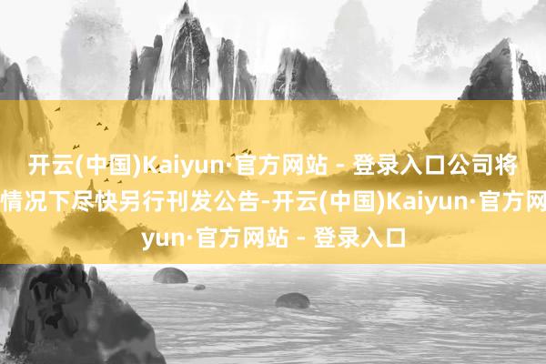 开云(中国)Kaiyun·官方网站 - 登录入口公司将在切实可行的情况下尽快另行刊发公告-开云(中国)Kaiyun·官方网站 - 登录入口