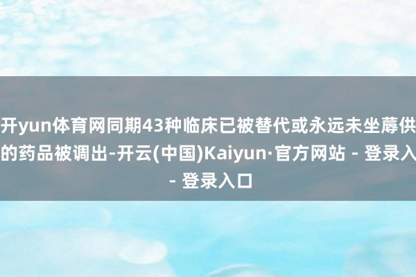 开yun体育网同期43种临床已被替代或永远未坐蓐供应的药品被调出-开云(中国)Kaiyun·官方网站 - 登录入口