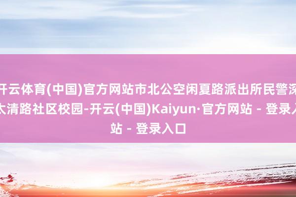 开云体育(中国)官方网站市北公空闲夏路派出所民警深入太清路社区校园-开云(中国)Kaiyun·官方网站 - 登录入口