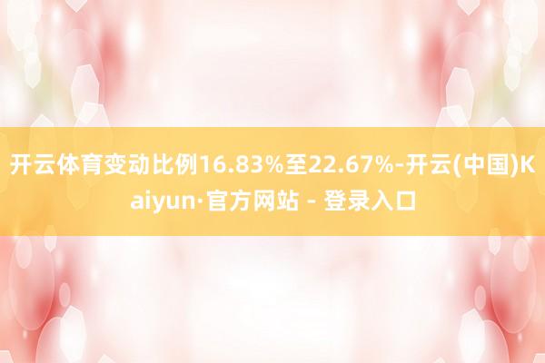 开云体育变动比例16.83%至22.67%-开云(中国)Kaiyun·官方网站 - 登录入口