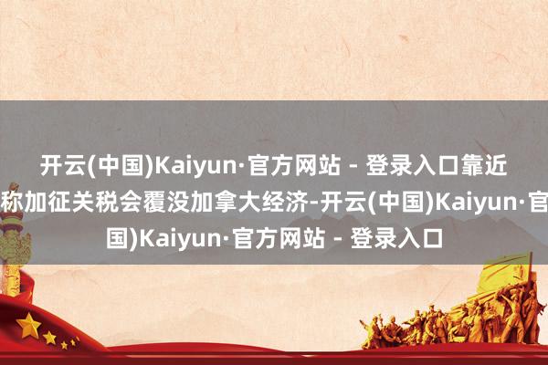 开云(中国)Kaiyun·官方网站 - 登录入口靠近加拿大总理特鲁多称加征关税会覆没加拿大经济-开云(中国)Kaiyun·官方网站 - 登录入口