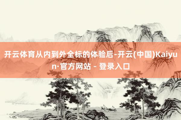 开云体育从内到外全标的体验后-开云(中国)Kaiyun·官方网站 - 登录入口