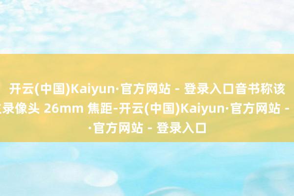 开云(中国)Kaiyun·官方网站 - 登录入口音书称该机后置主录像头 26mm 焦距-开云(中国)Kaiyun·官方网站 - 登录入口