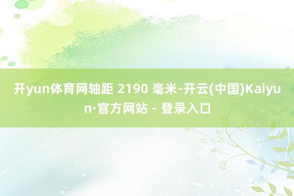 开yun体育网轴距 2190 毫米-开云(中国)Kaiyun·官方网站 - 登录入口