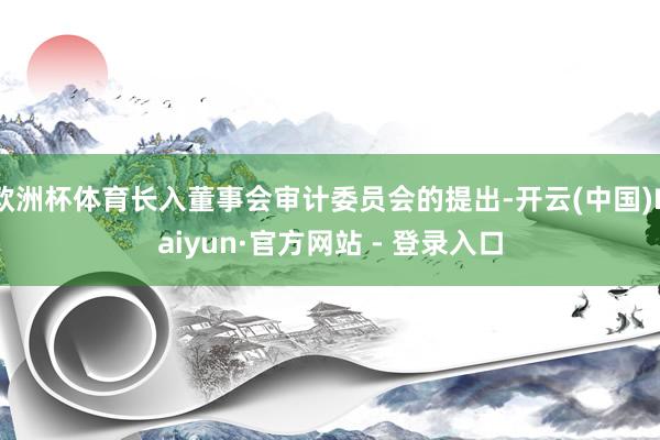 欧洲杯体育长入董事会审计委员会的提出-开云(中国)Kaiyun·官方网站 - 登录入口