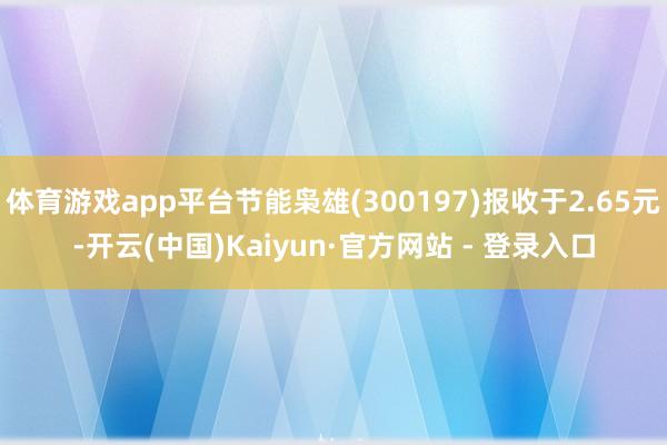 体育游戏app平台节能枭雄(300197)报收于2.65元-开云(中国)Kaiyun·官方网站 - 登录入口