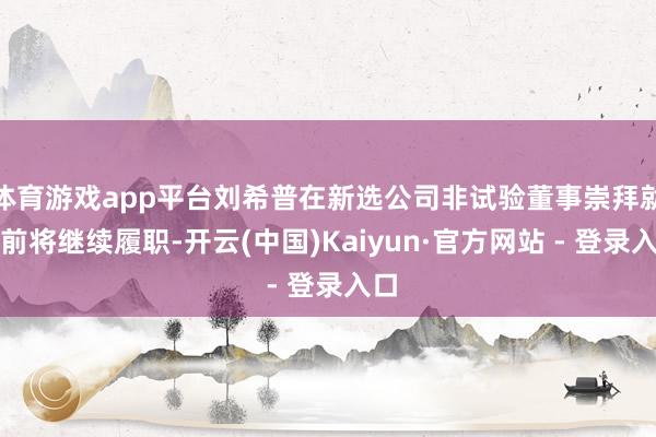 体育游戏app平台刘希普在新选公司非试验董事崇拜就任前将继续履职-开云(中国)Kaiyun·官方网站 - 登录入口