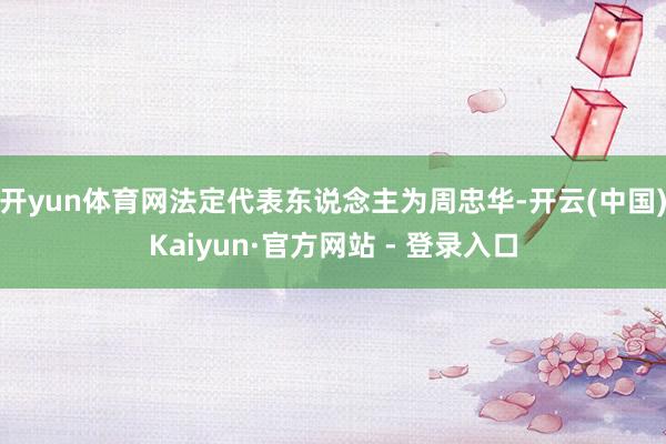 开yun体育网法定代表东说念主为周忠华-开云(中国)Kaiyun·官方网站 - 登录入口
