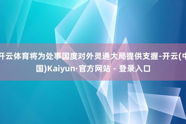 开云体育将为处事国度对外灵通大局提供支握-开云(中国)Kaiyun·官方网站 - 登录入口