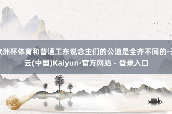 欧洲杯体育和普通工东说念主们的公道是全齐不同的-开云(中国)Kaiyun·官方网站 - 登录入口