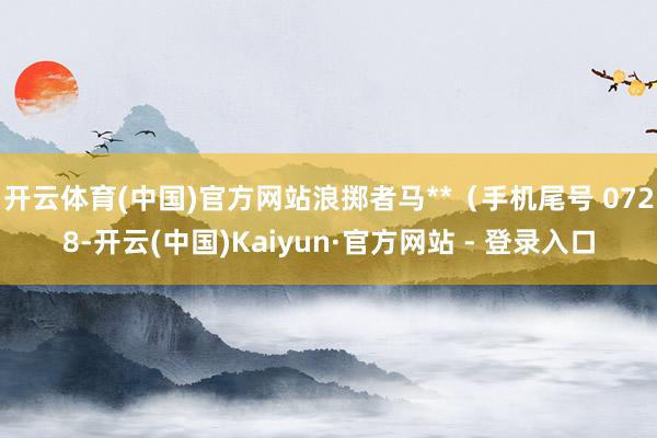 开云体育(中国)官方网站浪掷者马**（手机尾号 0728-开云(中国)Kaiyun·官方网站 - 登录入口