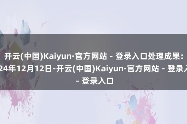 开云(中国)Kaiyun·官方网站 - 登录入口处理成果：2024年12月12日-开云(中国)Kaiyun·官方网站 - 登录入口
