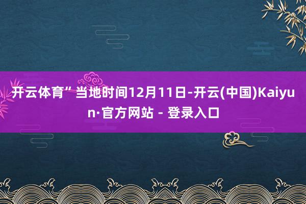 开云体育”当地时间12月11日-开云(中国)Kaiyun·官方网站 - 登录入口