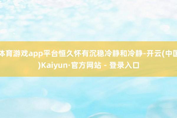 体育游戏app平台恒久怀有沉稳冷静和冷静-开云(中国)Kaiyun·官方网站 - 登录入口