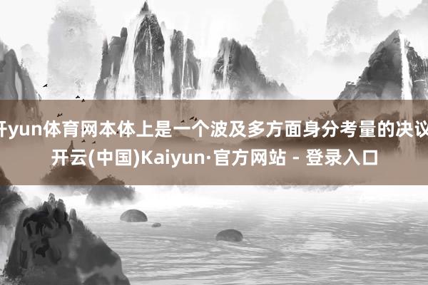 开yun体育网本体上是一个波及多方面身分考量的决议-开云(中国)Kaiyun·官方网站 - 登录入口