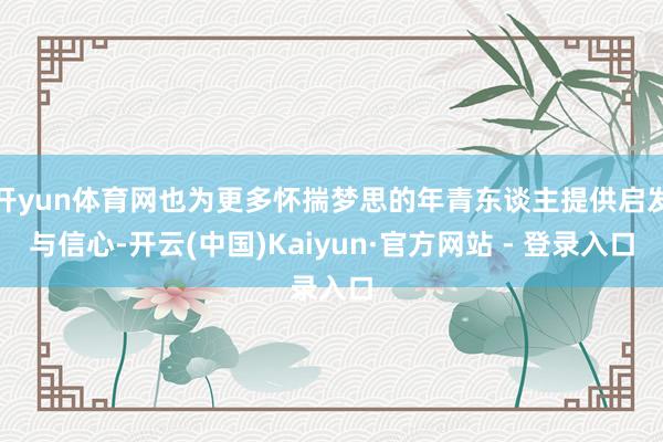 开yun体育网也为更多怀揣梦思的年青东谈主提供启发与信心-开云(中国)Kaiyun·官方网站 - 登录入口
