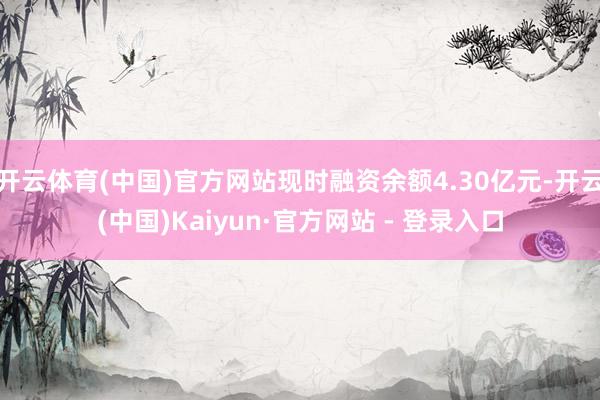 开云体育(中国)官方网站现时融资余额4.30亿元-开云(中国)Kaiyun·官方网站 - 登录入口