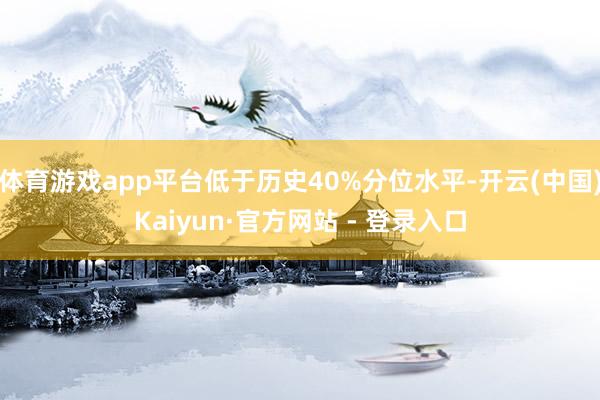 体育游戏app平台低于历史40%分位水平-开云(中国)Kaiyun·官方网站 - 登录入口