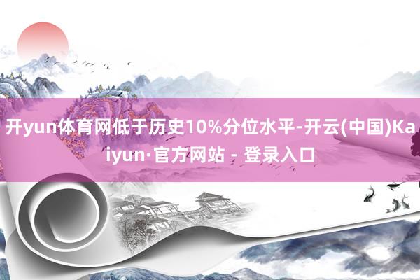 开yun体育网低于历史10%分位水平-开云(中国)Kaiyun·官方网站 - 登录入口