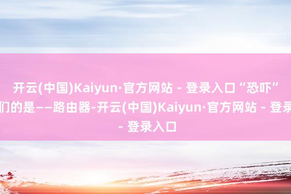 开云(中国)Kaiyun·官方网站 - 登录入口“恐吓”到他们的是——路由器-开云(中国)Kaiyun·官方网站 - 登录入口