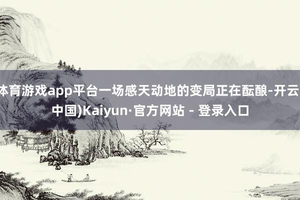 体育游戏app平台一场感天动地的变局正在酝酿-开云(中国)Kaiyun·官方网站 - 登录入口
