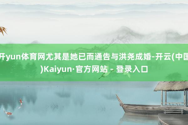 开yun体育网尤其是她已而通告与洪尧成婚-开云(中国)Kaiyun·官方网站 - 登录入口