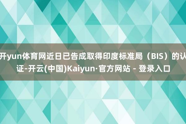 开yun体育网近日已告成取得印度标准局（BIS）的认证-开云(中国)Kaiyun·官方网站 - 登录入口