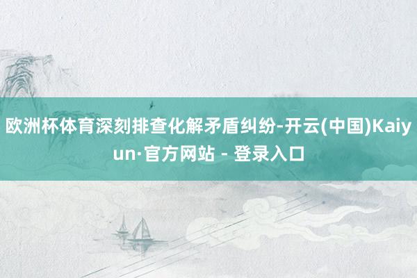 欧洲杯体育深刻排查化解矛盾纠纷-开云(中国)Kaiyun·官方网站 - 登录入口