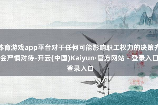 体育游戏app平台对于任何可能影响职工权力的决策齐会严慎对待-开云(中国)Kaiyun·官方网站 - 登录入口