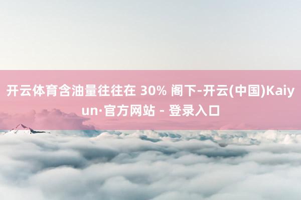 开云体育含油量往往在 30% 阁下-开云(中国)Kaiyun·官方网站 - 登录入口