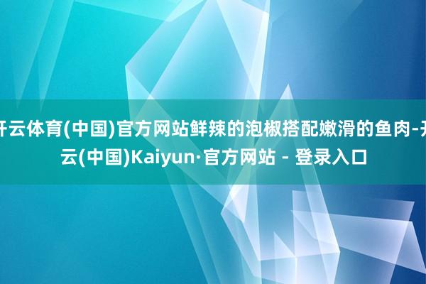 开云体育(中国)官方网站鲜辣的泡椒搭配嫩滑的鱼肉-开云(中国)Kaiyun·官方网站 - 登录入口