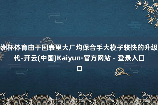 欧洲杯体育由于国表里大厂均保合手大模子较快的升级迭代-开云(中国)Kaiyun·官方网站 - 登录入口
