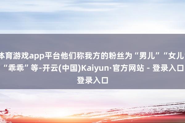 体育游戏app平台他们称我方的粉丝为“男儿”“女儿”“乖乖”等-开云(中国)Kaiyun·官方网站 - 登录入口