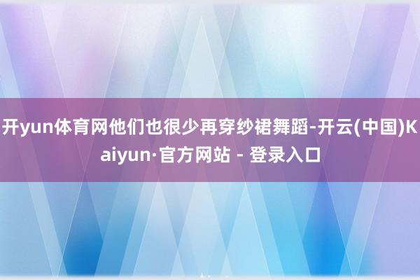 开yun体育网他们也很少再穿纱裙舞蹈-开云(中国)Kaiyun·官方网站 - 登录入口
