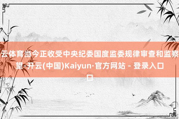 开云体育当今正收受中央纪委国度监委规律审查和监察看望-开云(中国)Kaiyun·官方网站 - 登录入口