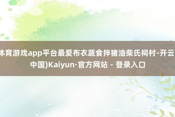 体育游戏app平台最爱布衣蔬食拌猪油柴氏祠村-开云(中国)Kaiyun·官方网站 - 登录入口